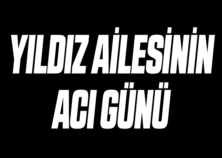YILDIZ AİLESİNİN ACI GÜNÜ