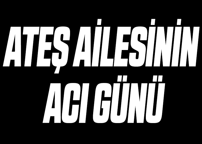 ATEŞ AİLESİNİN ACI GÜNÜ