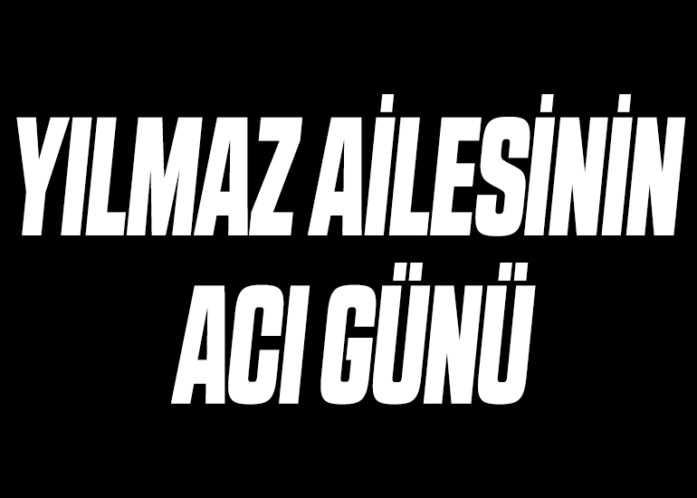 YILMAZ AİLESİNİN ACI GÜNÜ